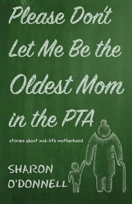 Please Don't Let Me Be the Oldest Mom in the PTA: Stories about mid-life motherhood