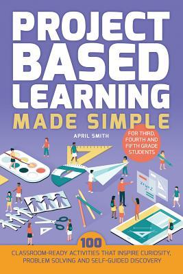 Project Based Learning Made Simple: 100 Classroom-Ready Activities That Inspire Curiosity, Problem Solving and Self-Guided Discovery for Third, Fourth