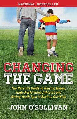 Changing the Game: The Parent's Guide to Raising Happy, High-Performing Athletes, and Giving Youth Sports Back to Our Kids