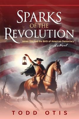 Sparks of the Revolution: James Otis and the Birth of American Democracy -- A Novel