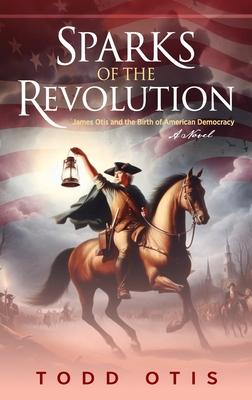 Sparks of the Revolution: James Otis and the Birth of American Democracy -- A Novel