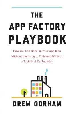 The App Factory Playbook: How You Can Develop Your App Idea Without Learning to Code and Without a Technical Co-Founder