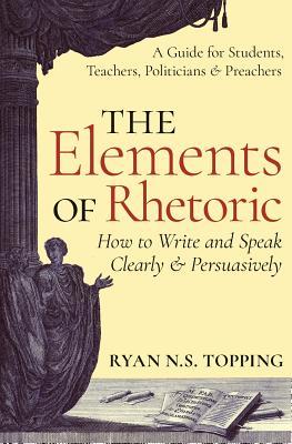 The Elements of Rhetoric: How to Write and Speak Clearly and Persuasively -- A Guide for Students, Teachers, Politicians & Preachers