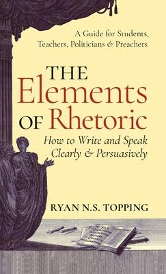 Elements of Rhetoric: How to Write and Speak Clearly and Persuasively -- A Guide for Students, Teachers, Politicians & Preachers