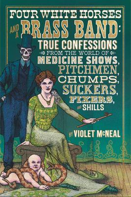 Four White Horses and a Brass Band: True Confessions from the World of Medicine Shows, Pitchmen, Chumps, Suckers, Fixers, and Shills