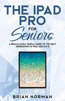 The iPad Pro for Seniors: A Ridiculously Simple Guide To the Next Generation of iPad and iOS 12