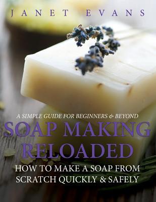 Soap Making Reloaded: How To Make A Soap From Scratch Quickly & Safely: A Simple Guide For Beginners & Beyond