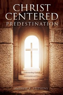 Christ-Centered Predestination: Understanding Classical Arminianism and How Calvinism Strayed