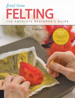 First Time Felting: The Absolute Beginner's Guide - Learn by Doing * Step-By-Step Basics + Projects