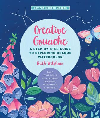 Creative Gouache: A Step-By-Step Guide to Exploring Opaque Watercolor - Build Your Skills with Layering, Blending, Mixed Media, and More