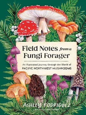 Field Notes from a Fungi Forager: An Illustrated Journey Through the World of Pacific Northwest Mushrooms