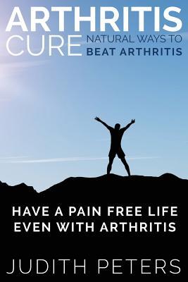 Arthritis Cure: Natural Ways to Beat Arthritis: Have a Pain Free Life Even with Arthritis