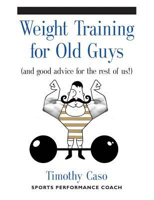 Weight Training for Old Guys: A Practical Guide for the Over-Fifty Crowd (And Good Advice for the Rest of Us!)