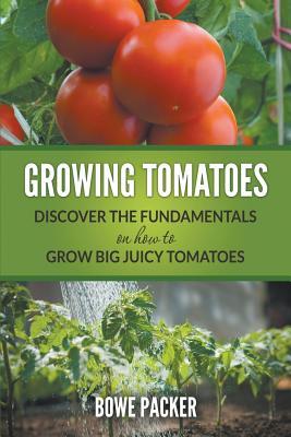 Growing Tomatoes: Discover The Fundamentals On How To Grow Big Juicy Tomatoes