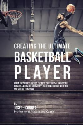 Creating the Ultimate Basketball Player: Learn the Secrets Used by the Best Professional Basketball Players and Coaches to Improve Your Conditioning,