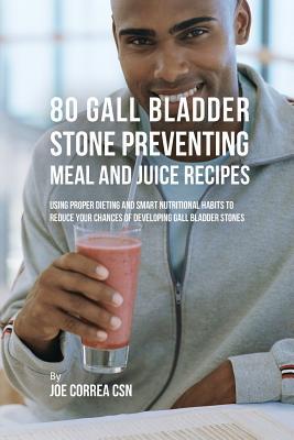 80 Gallbladder Stone Preventing Meal and Juice Recipes: Using Proper Dieting and Smart Nutritional Habits to Reduce Your Chances of Developing Gall Bl