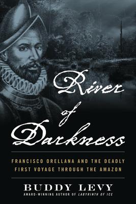 River of Darkness: Francisco Orellana and the Deadly First Voyage Through the Amazon