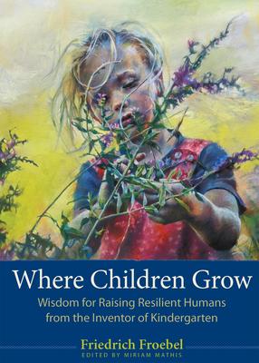 Where Children Grow: Wisdom for Raising Resilient Humans from the Inventor of Kindergarten