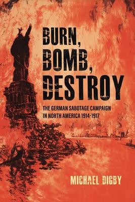 Burn, Bomb, Destroy: The German Sabotage Campaign in North America, 1914-1917