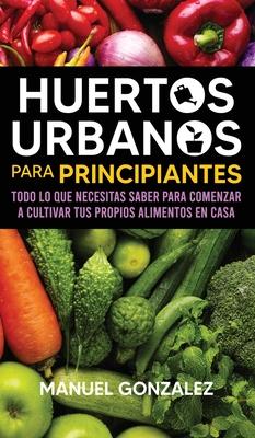 Huertos urbanos para principiantes: Todo lo que necesitas saber para comenzar a cultivar tus propios alimentos en casa