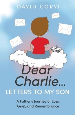 Dear Charlie...Letters to My Son: A Father's Journey of Loss, Grief, and Remembrance