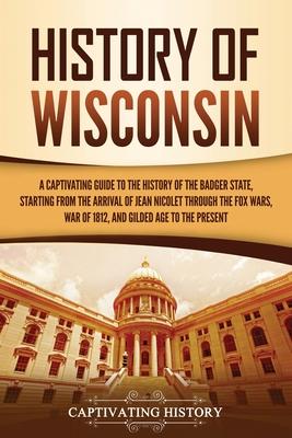 History of Wisconsin: A Captivating Guide to the History of the Badger State, Starting from the Arrival of Jean Nicolet through the Fox Wars