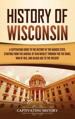 History of Wisconsin: A Captivating Guide to the History of the Badger State, Starting from the Arrival of Jean Nicolet through the Fox Wars