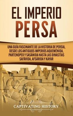 El Imperio Persa: Una gua fascinante de la historia de Persia, desde los antiguos imperios aquemnida, partenopeo y sasnida hasta las