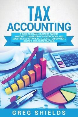 Tax Accounting: A Guide for Small Business Owners Wanting to Understand Tax Deductions, and Taxes Related to Payroll, LLCs, Self-Emplo