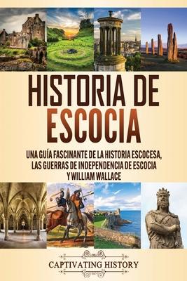 Historia de Escocia: Una gua fascinante de la historia escocesa, las guerras de independencia de Escocia y William Wallace