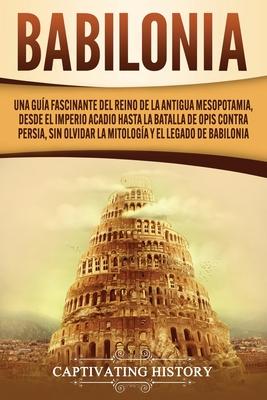 Babilonia: Una gua fascinante del reino de la antigua Mesopotamia, desde el Imperio acadio hasta la batalla de Opis contra Persi