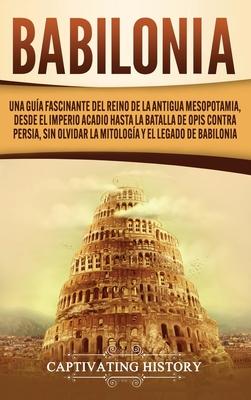 Babilonia: Una gua fascinante del reino de la antigua Mesopotamia, desde el Imperio acadio hasta la batalla de Opis contra Persi