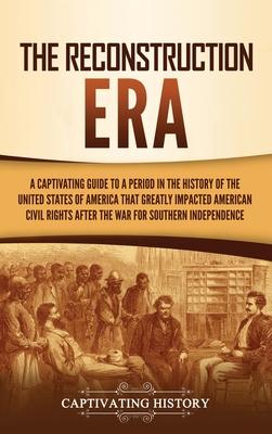 The Reconstruction Era: A Captivating Guide to a Period in the History of the United States of America That Greatly Impacted American Civil Ri