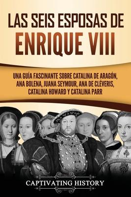 Las seis esposas de Enrique VIII: Una gua fascinante sobre Catalina de Aragn, Ana Bolena, Juana Seymour, Ana de Clveris, Catalina Howard y Catalina