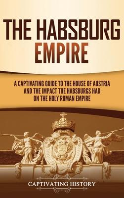 The Habsburg Empire: A Captivating Guide to the House of Austria and the Impact the Habsburgs Had on the Holy Roman Empire