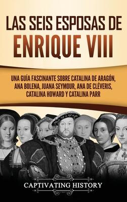 Las seis esposas de Enrique VIII: Una gua fascinante sobre Catalina de Aragn, Ana Bolena, Juana Seymour, Ana de Clveris, Catalina Howard y Catalina