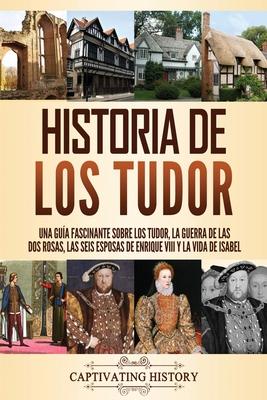 Historia de los Tudor: Una gua fascinante sobre los Tudor, la guerra de las Dos Rosas, las seis esposas de Enrique VIII y la vida de Isabel