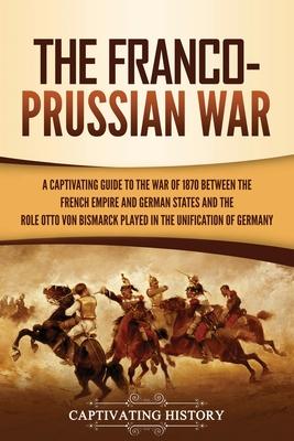 The Franco-Prussian War: A Captivating Guide to the War of 1870 between the French Empire and German States and the Role Otto von Bismarck Play