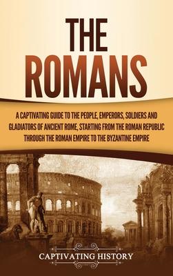 The Romans: A Captivating Guide to the People, Emperors, Soldiers and Gladiators of Ancient Rome, Starting from the Roman Republic