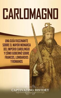 Carlomagno: Una gua fascinante sobre el mayor monarca del Imperio carolingio y cmo gobern sobre francos, lombardos y romanos