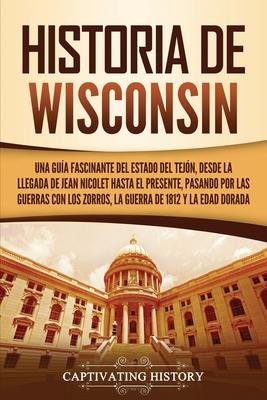 Historia de Wisconsin: Una gua fascinante del Estado del Tejn, desde la llegada de Jean Nicolet hasta el presente, pasando por las guerras