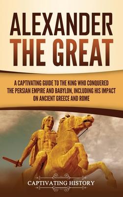 Alexander the Great: A Captivating Guide to the King Who Conquered the Persian Empire and Babylon, Including His Impact on Ancient Greece a