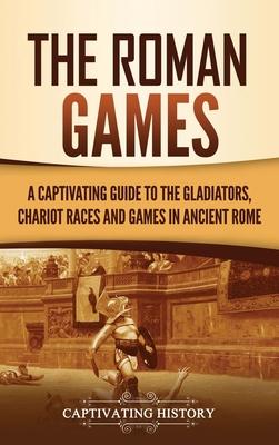 The Roman Games: A Captivating Guide to the Gladiators, Chariot Races, and Games in Ancient Rome