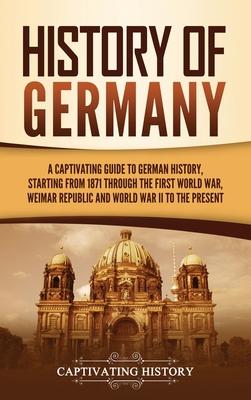 History of Germany: A Captivating Guide to German History, Starting from 1871 through the First World War, Weimar Republic, and World War