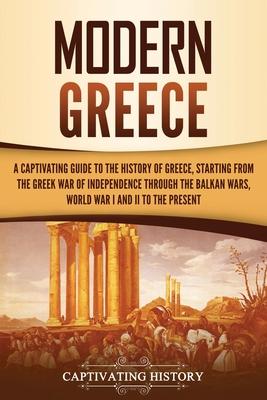 Modern Greece: A Captivating Guide to the History of Greece, Starting from the Greek War of Independence Through the Balkan Wars, Wor