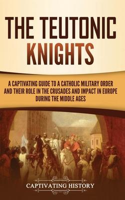 The Teutonic Knights: A Captivating Guide to a Catholic Military Order and Their Role in the Crusades and Impact in Europe during the Middle