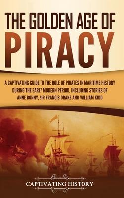 The Golden Age of Piracy: A Captivating Guide to the Role of Pirates in Maritime History during the Early Modern Period, Including Stories of An