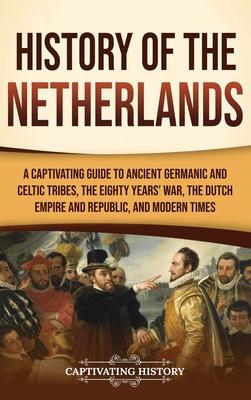 History of the Netherlands: A Captivating Guide to Ancient Germanic and Celtic Tribes, the Eighty Years' War, the Dutch Empire and Republic, and M