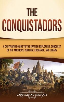 The Conquistadors: A Captivating Guide to the Spanish Explorers, Conquest of the Americas, Cultural Exchange, and Legacy