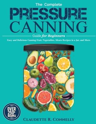 The Complete Pressure Canning Guide for Beginners: Over 250 Easy and Delicious Canning Fruit, Vegetables, Meats Recipes in a Jar, and More